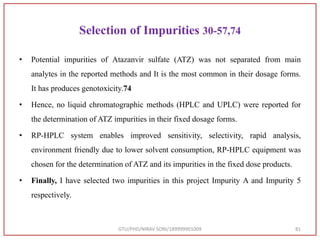 Selection of Impurities 30-57,74
• Potential impurities of Atazanvir sulfate (ATZ) was not separated from main
analytes in the reported methods and It is the most common in their dosage forms.
It has produces genotoxicity.74
• Hence, no liquid chromatographic methods (HPLC and UPLC) were reported for
the determination of ATZ impurities in their fixed dosage forms.
• RP-HPLC system enables improved sensitivity, selectivity, rapid analysis,
environment friendly due to lower solvent consumption, RP-HPLC equipment was
chosen for the determination of ATZ and its impurities in the fixed dose products.
• Finally, I have selected two impurities in this project Impurity A and Impurity 5
respectively.
GTU/PHD/NIRAV SONI/189999901009 81
 