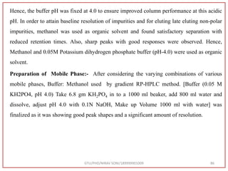 Hence, the buffer pH was fixed at 4.0 to ensure improved column performance at this acidic
pH. In order to attain baseline resolution of impurities and for eluting late eluting non-polar
impurities, methanol was used as organic solvent and found satisfactory separation with
reduced retention times. Also, sharp peaks with good responses were observed. Hence,
Methanol and 0.05M Potassium dihydrogen phosphate buffer (pH-4.0) were used as organic
solvent.
Preparation of Mobile Phase:- After considering the varying combinations of various
mobile phases, Buffer: Methanol used by gradient RP-HPLC method. [Buffer (0.05 M
KH2PO4, pH 4.0) Take 6.8 gm KH2PO4 in to a 1000 ml beaker, add 800 ml water and
dissolve, adjust pH 4.0 with 0.1N NaOH, Make up Volume 1000 ml with water] was
finalized as it was showing good peak shapes and a significant amount of resolution.
GTU/PHD/NIRAV SONI/189999901009 86
 