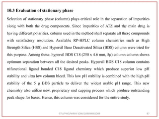 10.3 Evaluation of stationary phase
Selection of stationary phase (column) plays critical role in the separation of impurities
along with both the drug components. Since impurities of ATZ and the main drug is
having different polarities, column used in the method shall separate all these compounds
with satisfactory resolution. Available RP-HPLC column chemistries such as High
Strength Silica (HSS) and Hypersil Base Deactivated Silica (BDS) column were tried for
this purpose. Among these, hypersil BDS C18 (250 x 4.6 mm, 5μ) column column shows
optimum separation between all the desired peaks. Hypersil BDS C18 column contains
trifunctional ligand bonded C18 ligand chemistry which produce superior low pH
stability and ultra low column bleed. This low pH stability is combined with the high pH
stability of the 5 μ BDS particle to deliver the widest usable pH range. This new
chemistry also utilize new, proprietary end capping process which produce outstanding
peak shape for bases. Hence, this column was considered for the entire study.
GTU/PHD/NIRAV SONI/189999901009 87
 