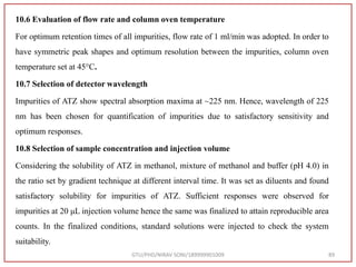 10.6 Evaluation of flow rate and column oven temperature
For optimum retention times of all impurities, flow rate of 1 ml/min was adopted. In order to
have symmetric peak shapes and optimum resolution between the impurities, column oven
temperature set at 45°C.
10.7 Selection of detector wavelength
Impurities of ATZ show spectral absorption maxima at ~225 nm. Hence, wavelength of 225
nm has been chosen for quantification of impurities due to satisfactory sensitivity and
optimum responses.
10.8 Selection of sample concentration and injection volume
Considering the solubility of ATZ in methanol, mixture of methanol and buffer (pH 4.0) in
the ratio set by gradient technique at different interval time. It was set as diluents and found
satisfactory solubility for impurities of ATZ. Sufficient responses were observed for
impurities at 20 μL injection volume hence the same was finalized to attain reproducible area
counts. In the finalized conditions, standard solutions were injected to check the system
suitability.
GTU/PHD/NIRAV SONI/189999901009 89
 