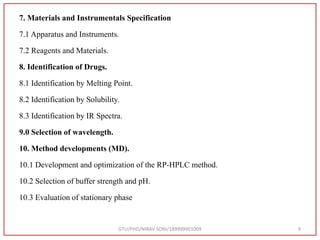 7. Materials and Instrumentals Specification
7.1 Apparatus and Instruments.
7.2 Reagents and Materials.
8. Identification of Drugs.
8.1 Identification by Melting Point.
8.2 Identification by Solubility.
8.3 Identification by IR Spectra.
9.0 Selection of wavelength.
10. Method developments (MD).
10.1 Development and optimization of the RP-HPLC method.
10.2 Selection of buffer strength and pH.
10.3 Evaluation of stationary phase
GTU/PHD/NIRAV SONI/189999901009 9
 
