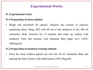 Experimental Works
11. Experimental works
11.1 Preparation of stock solution
• Weigh and powdered 20 capsule. Disperse the content of capsules
containing about 20mg ATZ with 60 ml of the methanol in the 100 ml
volumetric flask. Sonicate for 15 minutes and make up volume with
methanol. Filter this solution with whatman filter paper no-1. (ATZ-
200mcg/ml)
11.2 Preparation of standard working solution
• From the stock solution pipette out 1ml into 10 ml volumetric flask and
makeup the final volume with mobile phase (ATZ-20μg/ml).
GTU/PHD/NIRAV SONI/189999901009 91
 