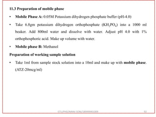 11.3 Preparation of mobile phase
• Mobile Phase A: 0.05M Potassium dihydrogen phosphate buffer (pH-4.0)
• Take 6.8gm potassium dihydrogen orthophosphate (KH2PO4) into a 1000 ml
beaker. Add 800ml water and dissolve with water. Adjust pH 4.0 with 1%
orthophosphoric acid. Make up volume with water.
• Mobile phase B: Methanol
Preparation of working sample solution
• Take 1ml from sample stock solution into a 10ml and make up with mobile phase.
(ATZ-20mcg/ml)
GTU/PHD/NIRAV SONI/189999901009 92
 