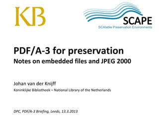 SCAPE
Johan van der Knijff
Koninklijke Bibliotheek – National Library of the Netherlands
DPC, PDF/A-3 Briefing, Leeds, 13.3.2013
PDF/A-3 for preservation
Notes on embedded files and JPEG 2000
 
