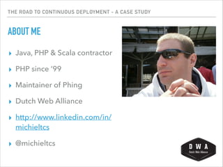 THE ROAD TO CONTINUOUS DEPLOYMENT - A CASE STUDY
ABOUT ME
▸ Java, PHP & Scala contractor
▸ PHP since ’99
▸ Maintainer of Phing
▸ Dutch Web Alliance
▸ http://www.linkedin.com/in/
michieltcs
▸ @michieltcs
 