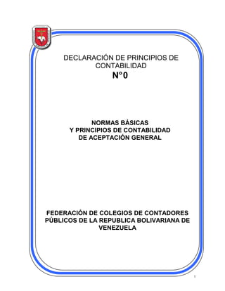1
DECLARACIÓN DE PRINCIPIOS DE
CONTABILIDAD
N°0
FEDERACIÓN DE COLEGIOS DE CONTADORES
PÚBLICOS DE LA REPUBLICA BOLIVARIANA DE
VENEZUELA
NORMAS BÁSICAS
Y PRINCIPIOS DE CONTABILIDAD
DE ACEPTACIÓN GENERAL
 