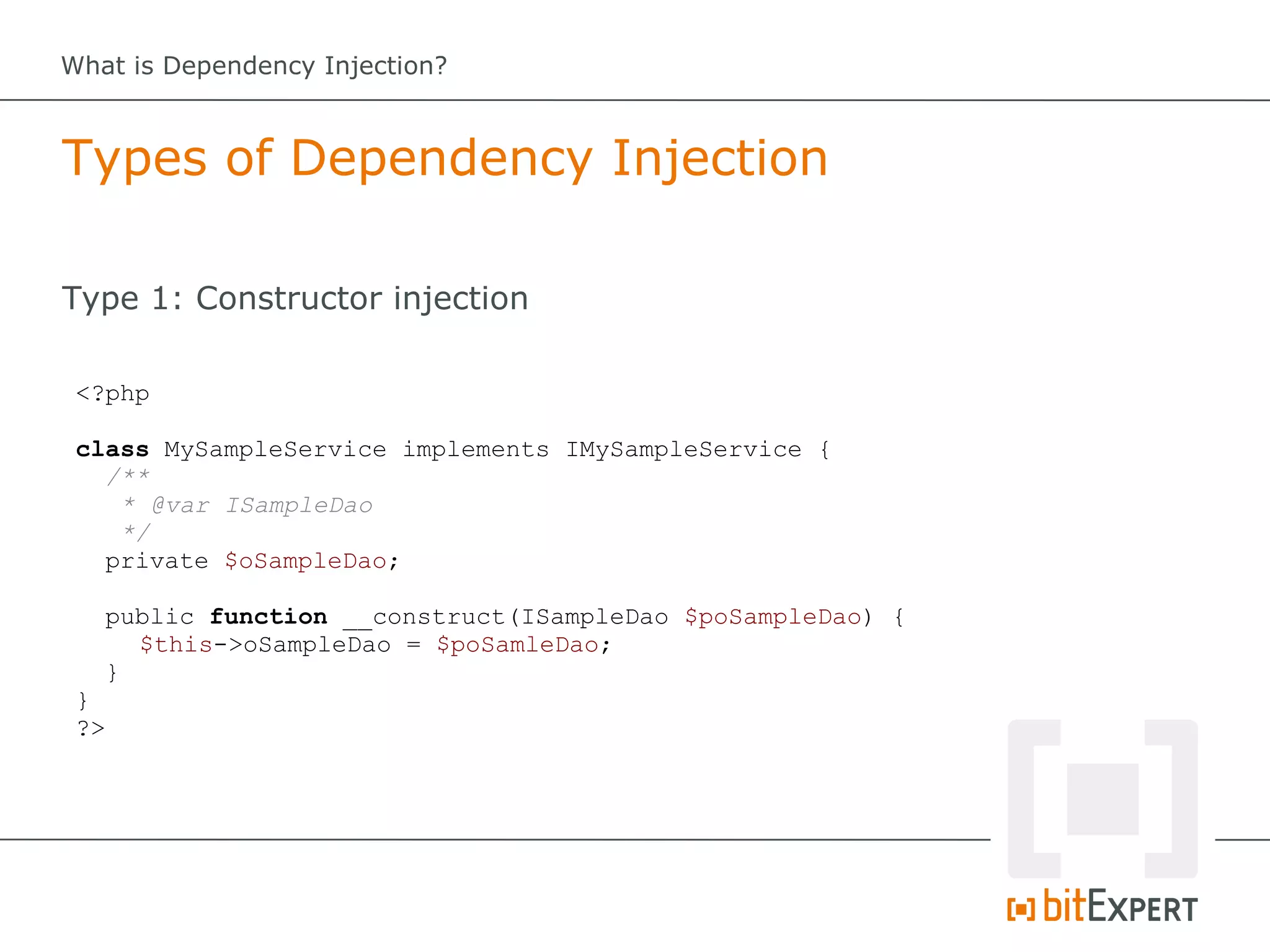 What is Dependency Injection?



Types of Dependency Injection

Type 1: Constructor injection

 <?php

 class MySampleService implements IMySampleService {
   /**
    * @var ISampleDao
    */
   private $oSampleDao;

   public function __construct(ISampleDao $poSampleDao) {
     $this->oSampleDao = $poSamleDao;
   }
 }
 ?>
 