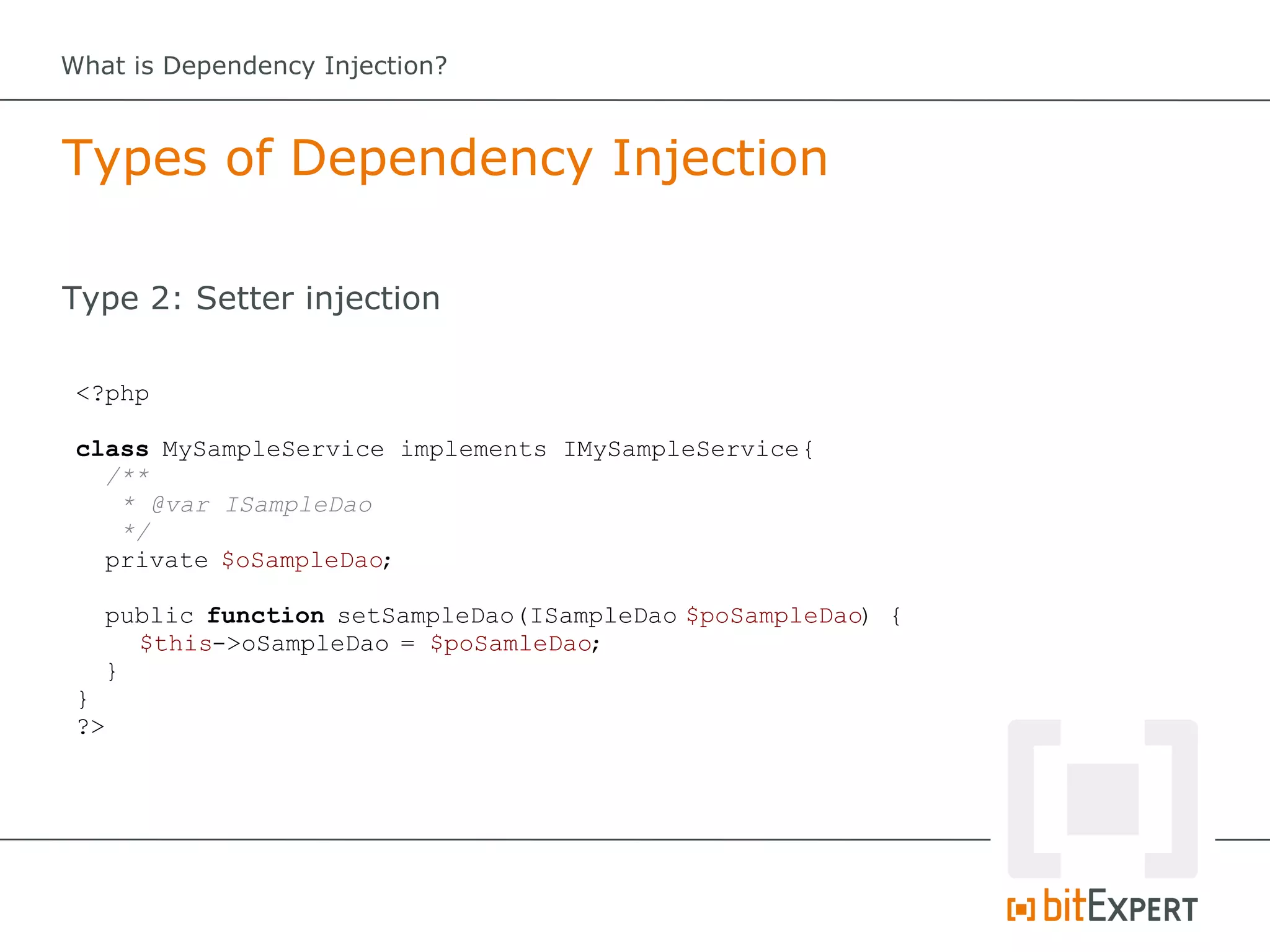 What is Dependency Injection?



Types of Dependency Injection

Type 2: Setter injection

 <?php

 class MySampleService implements IMySampleService {
   /**
    * @var ISampleDao
    */
   private $oSampleDao;

   public function setSampleDao(ISampleDao $poSampleDao) {
     $this->oSampleDao = $poSamleDao;
   }
 }
 ?>
 