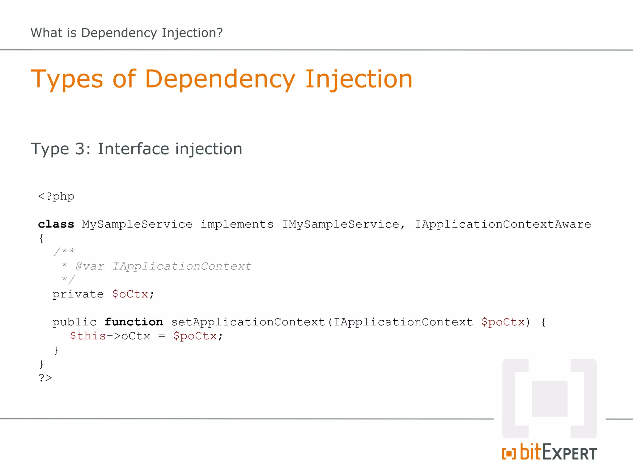 What is Dependency Injection?



Types of Dependency Injection

Type 3: Interface injection

 <?php

 class MySampleService implements IMySampleService, IApplicationContextAware
 {
   /**
    * @var IApplicationContext
    */
   private $oCtx;

      public function setApplicationContext(IApplicationContext $poCtx) {
        $this->oCtx = $poCtx;
      }
 }
 ?>
 