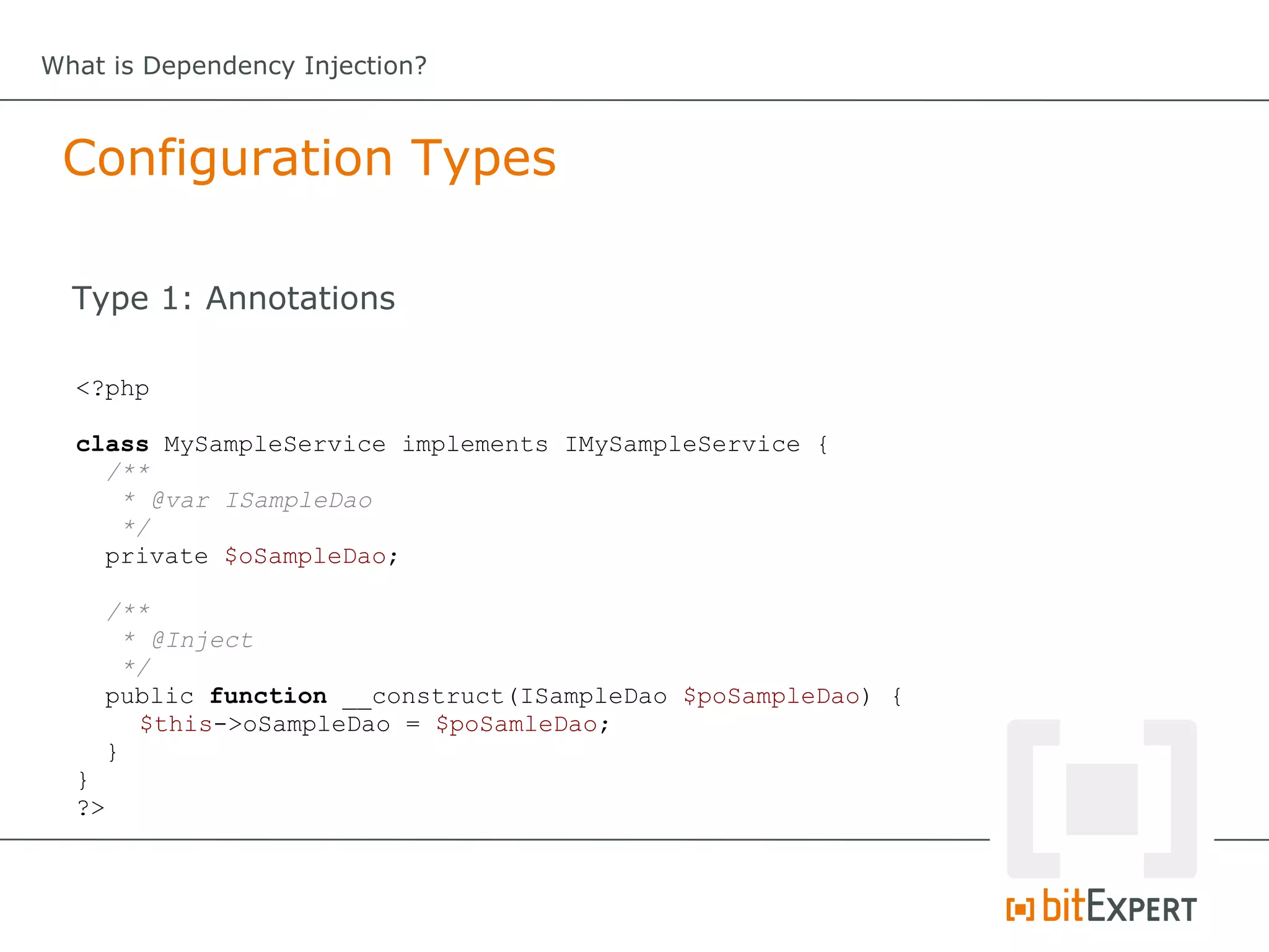 What is Dependency Injection?



 Configuration Types

  Type 1: Annotations

  <?php

  class MySampleService implements IMySampleService {
    /**
     * @var ISampleDao
     */
    private $oSampleDao;

       /**
         * @Inject
         */
       public function __construct(ISampleDao $poSampleDao) {
          $this->oSampleDao = $poSamleDao;
       }
  }
  ?>
 