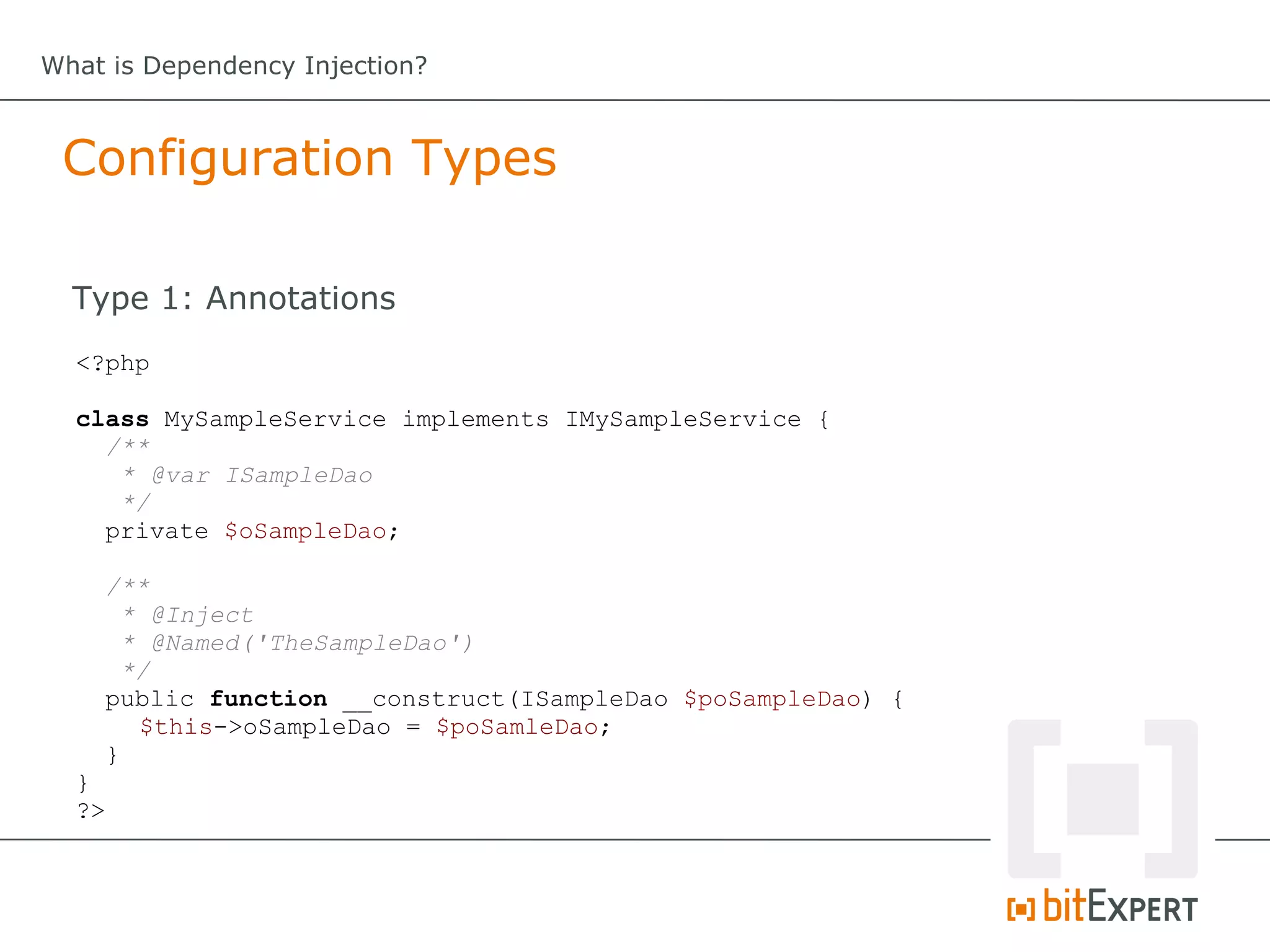 What is Dependency Injection?



 Configuration Types

  Type 1: Annotations
  <?php

  class MySampleService implements IMySampleService {
    /**
     * @var ISampleDao
     */
    private $oSampleDao;

       /**
         * @Inject
         * @Named('TheSampleDao')
         */
       public function __construct(ISampleDao $poSampleDao) {
          $this->oSampleDao = $poSamleDao;
       }
  }
  ?>
 