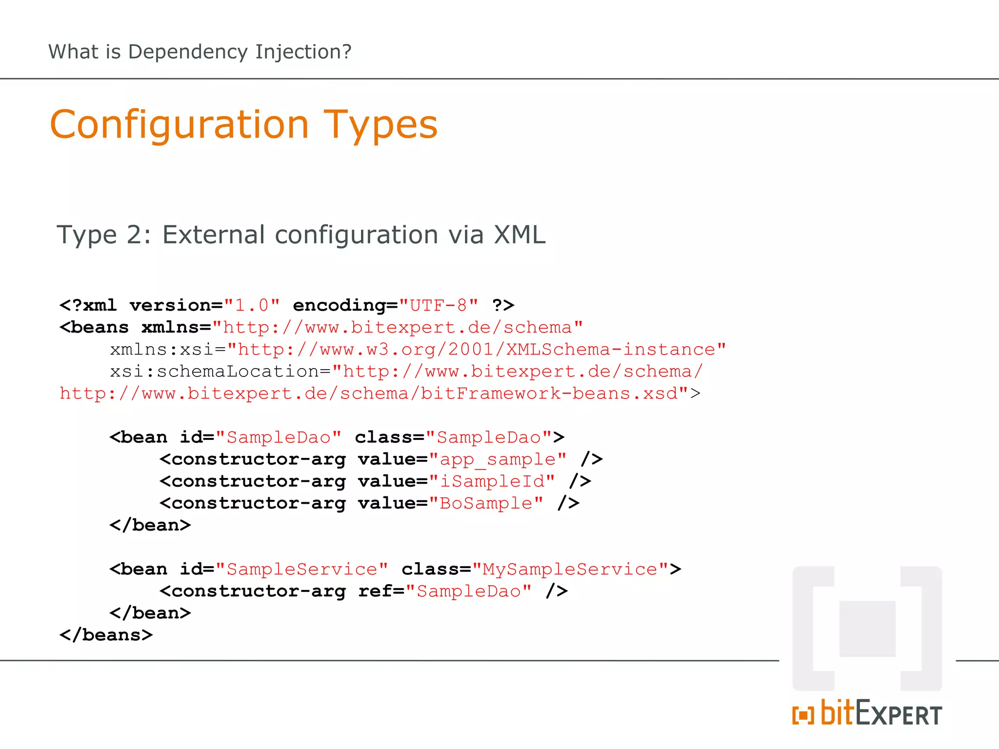 What is Dependency Injection?



Configuration Types

Type 2: External configuration via XML

 <?xml version="1.0" encoding="UTF-8" ?>
 <beans xmlns="http://www.bitexpert.de/schema"
     xmlns:xsi="http://www.w3.org/2001/XMLSchema-instance"
     xsi:schemaLocation="http://www.bitexpert.de/schema/
 http://www.bitexpert.de/schema/bitFramework-beans.xsd">

     <bean id="SampleDao"       class="SampleDao">
         <constructor-arg       value="app_sample" />
         <constructor-arg       value="iSampleId" />
         <constructor-arg       value="BoSample" />
     </bean>

     <bean id="SampleService" class="MySampleService">
          <constructor-arg ref="SampleDao" />
     </bean>
 </beans>
 