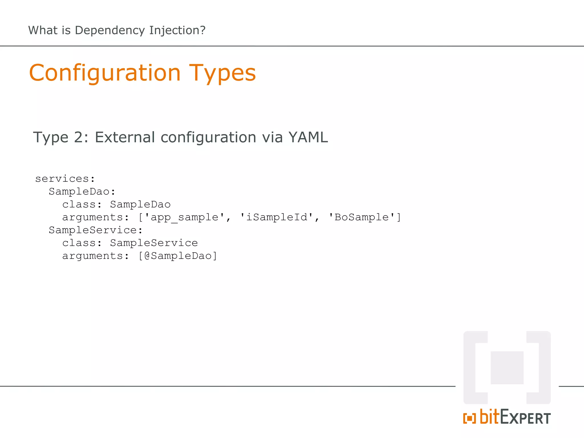 What is Dependency Injection?



Configuration Types

Type 2: External configuration via YAML

 services:
   SampleDao:
     class: SampleDao
     arguments: ['app_sample', 'iSampleId', 'BoSample']
   SampleService:
     class: SampleService
     arguments: [@SampleDao]
 