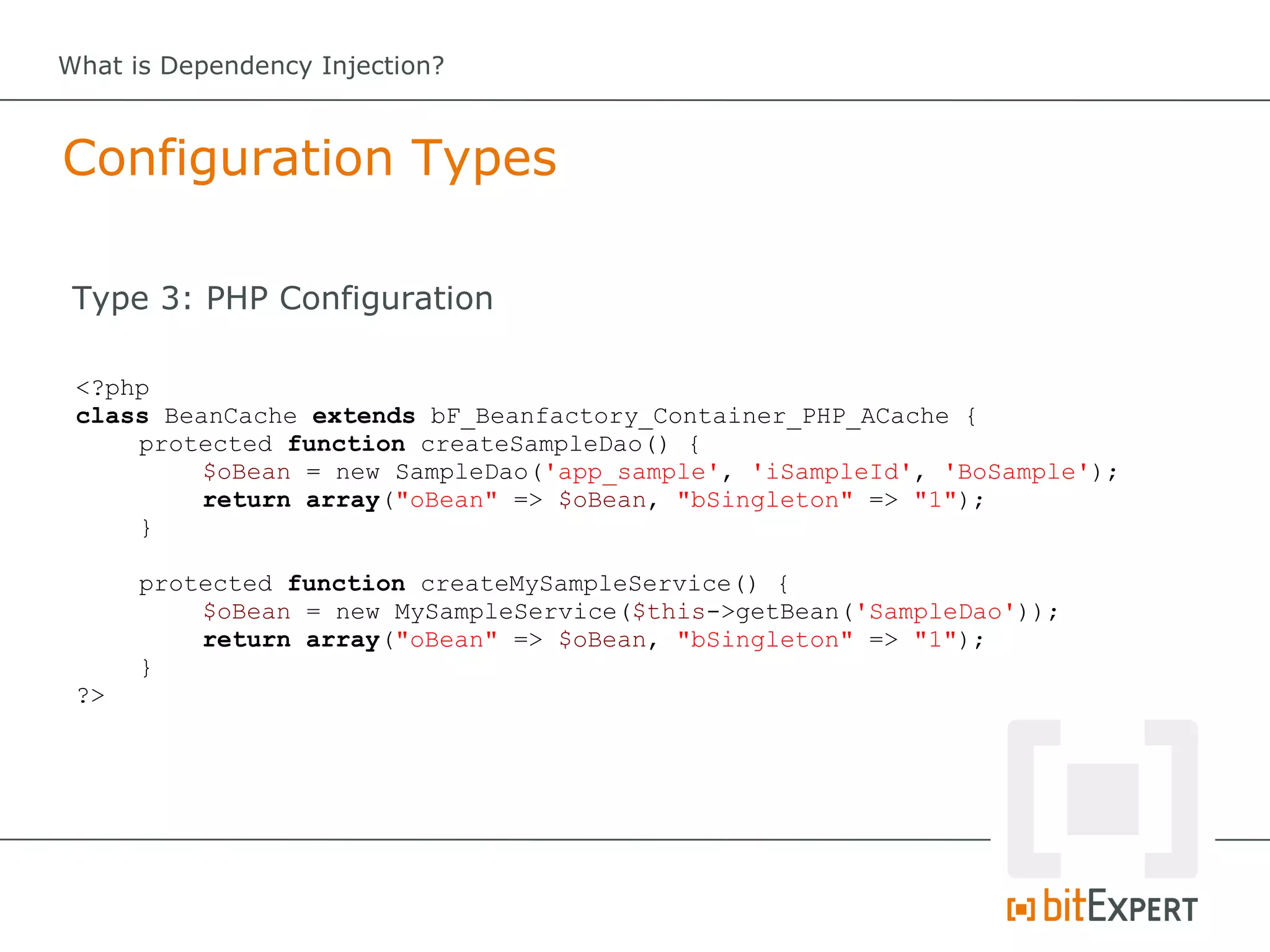 What is Dependency Injection?



Configuration Types

 Type 3: PHP Configuration

 <?php
 class BeanCache extends bF_Beanfactory_Container_PHP_ACache {
     protected function createSampleDao() {
          $oBean = new SampleDao('app_sample', 'iSampleId', 'BoSample');
          return array("oBean" => $oBean, "bSingleton" => "1");
     }

      protected function createMySampleService() {
          $oBean = new MySampleService($this->getBean('SampleDao'));
          return array("oBean" => $oBean, "bSingleton" => "1");
      }
 ?>
 