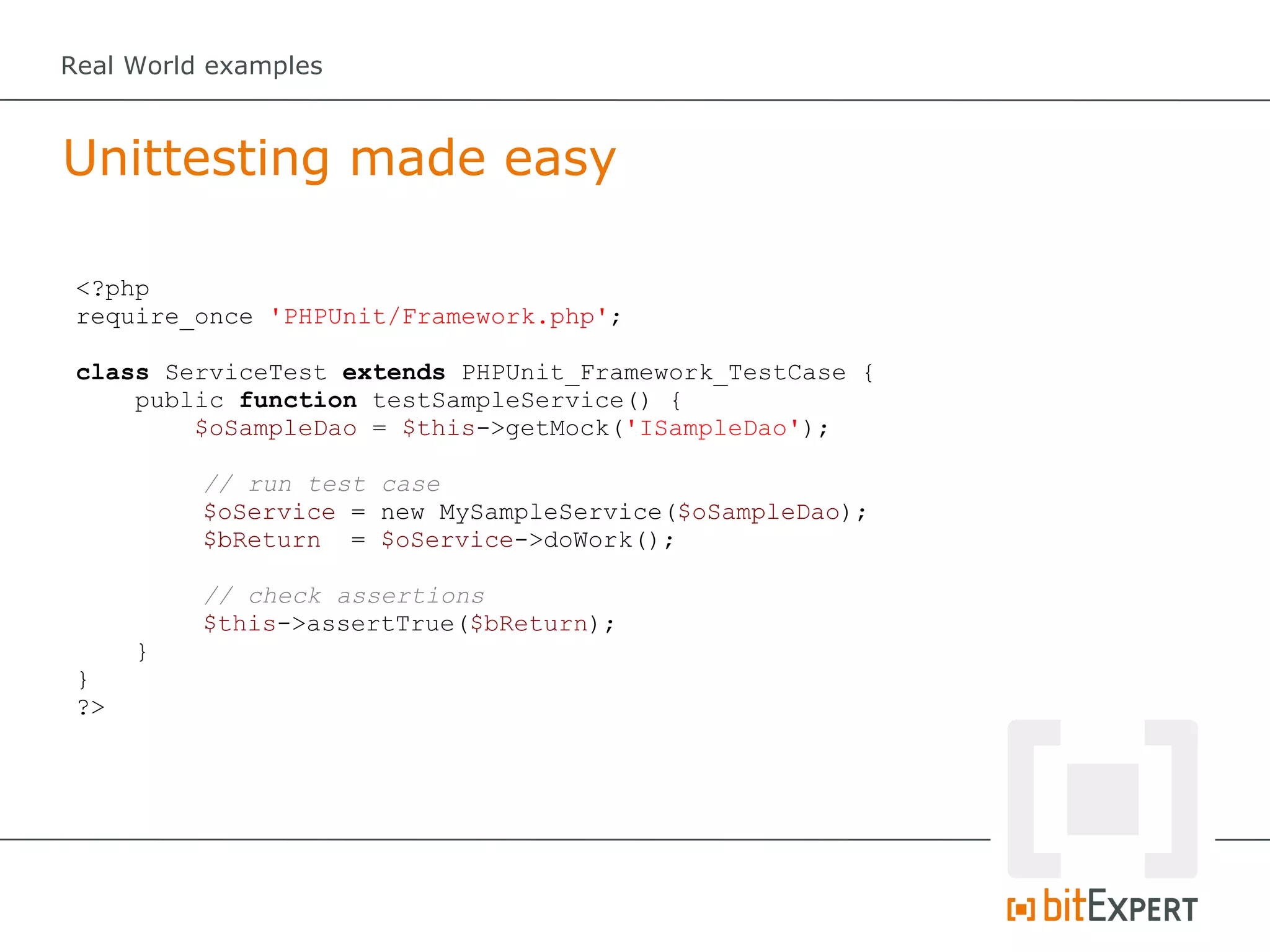 Real World examples



Unittesting made easy

 <?php
 require_once 'PHPUnit/Framework.php';

 class ServiceTest extends PHPUnit_Framework_TestCase {
     public function testSampleService() {
         $oSampleDao = $this->getMock('ISampleDao');

          // run test case
          $oService = new MySampleService($oSampleDao);
          $bReturn = $oService->doWork();

          // check assertions
          $this->assertTrue($bReturn);
      }
 }
 ?>
 