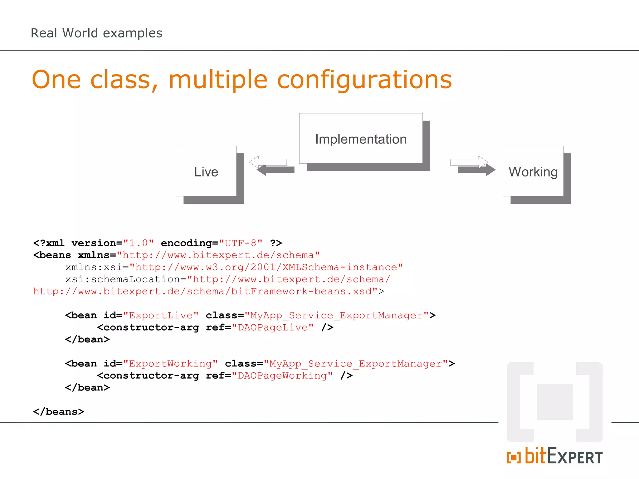Real World examples



One class, multiple configurations

                                            Implementation

                         Live                                        Working




<?xml version="1.0" encoding="UTF-8" ?>
<beans xmlns="http://www.bitexpert.de/schema"
     xmlns:xsi="http://www.w3.org/2001/XMLSchema-instance"
     xsi:schemaLocation="http://www.bitexpert.de/schema/
http://www.bitexpert.de/schema/bitFramework-beans.xsd">

     <bean id="ExportLive" class="MyApp_Service_ExportManager">
          <constructor-arg ref="DAOPageLive" />
     </bean>

     <bean id="ExportWorking" class="MyApp_Service_ExportManager">
          <constructor-arg ref="DAOPageWorking" />
     </bean>

</beans>
 