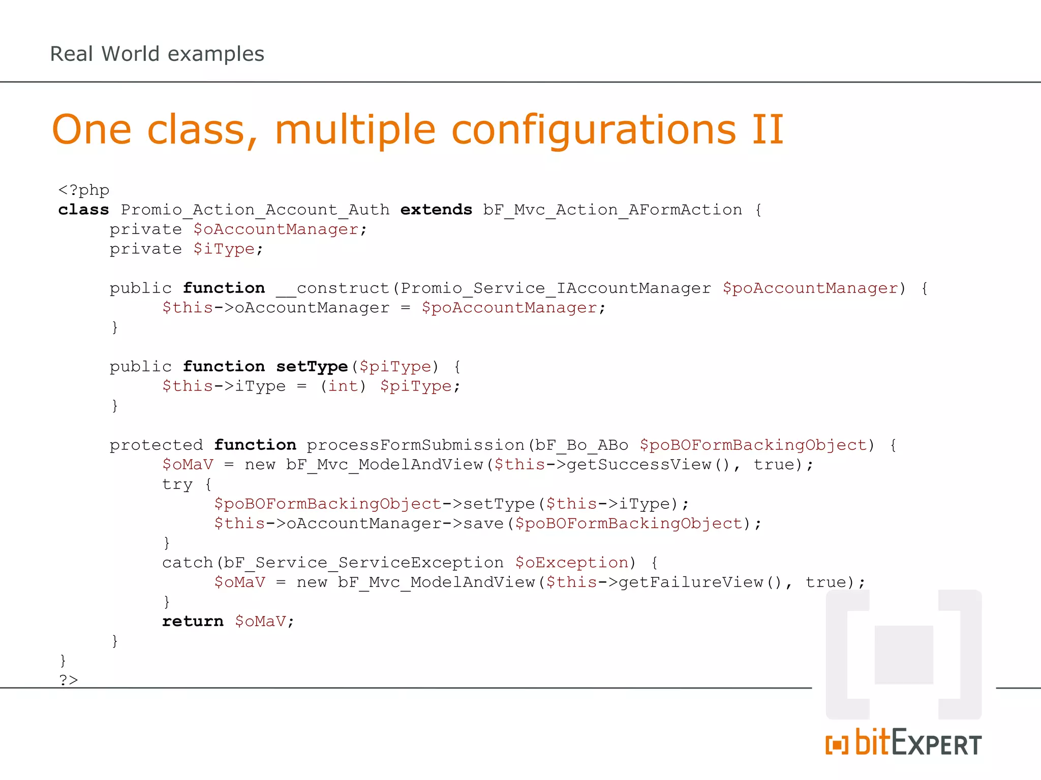 Real World examples



One class, multiple configurations II
<?php
class Promio_Action_Account_Auth extends bF_Mvc_Action_AFormAction {
     private $oAccountManager;
     private $iType;

     public function __construct(Promio_Service_IAccountManager $poAccountManager) {
          $this->oAccountManager = $poAccountManager;
     }

     public function setType($piType) {
          $this->iType = (int) $piType;
     }

     protected function processFormSubmission(bF_Bo_ABo $poBOFormBackingObject) {
          $oMaV = new bF_Mvc_ModelAndView($this->getSuccessView(), true);
          try {
                $poBOFormBackingObject->setType($this->iType);
                $this->oAccountManager->save($poBOFormBackingObject);
          }
          catch(bF_Service_ServiceException $oException) {
                $oMaV = new bF_Mvc_ModelAndView($this->getFailureView(), true);
          }
          return $oMaV;
     }
}
?>
 