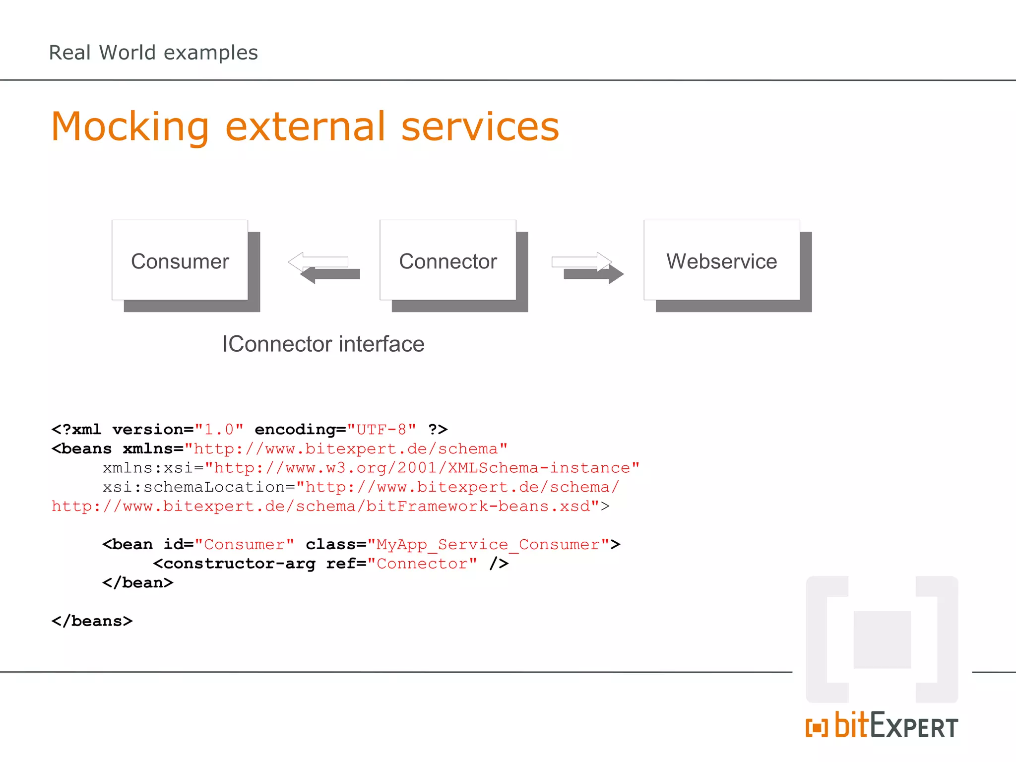 Real World examples



Mocking external services


       Consumer                   Connector                  Webservice


                IConnector interface


<?xml version="1.0" encoding="UTF-8" ?>
<beans xmlns="http://www.bitexpert.de/schema"
     xmlns:xsi="http://www.w3.org/2001/XMLSchema-instance"
     xsi:schemaLocation="http://www.bitexpert.de/schema/
http://www.bitexpert.de/schema/bitFramework-beans.xsd">

    <bean id="Consumer" class="MyApp_Service_Consumer">
         <constructor-arg ref="Connector" />
    </bean>

</beans>
 