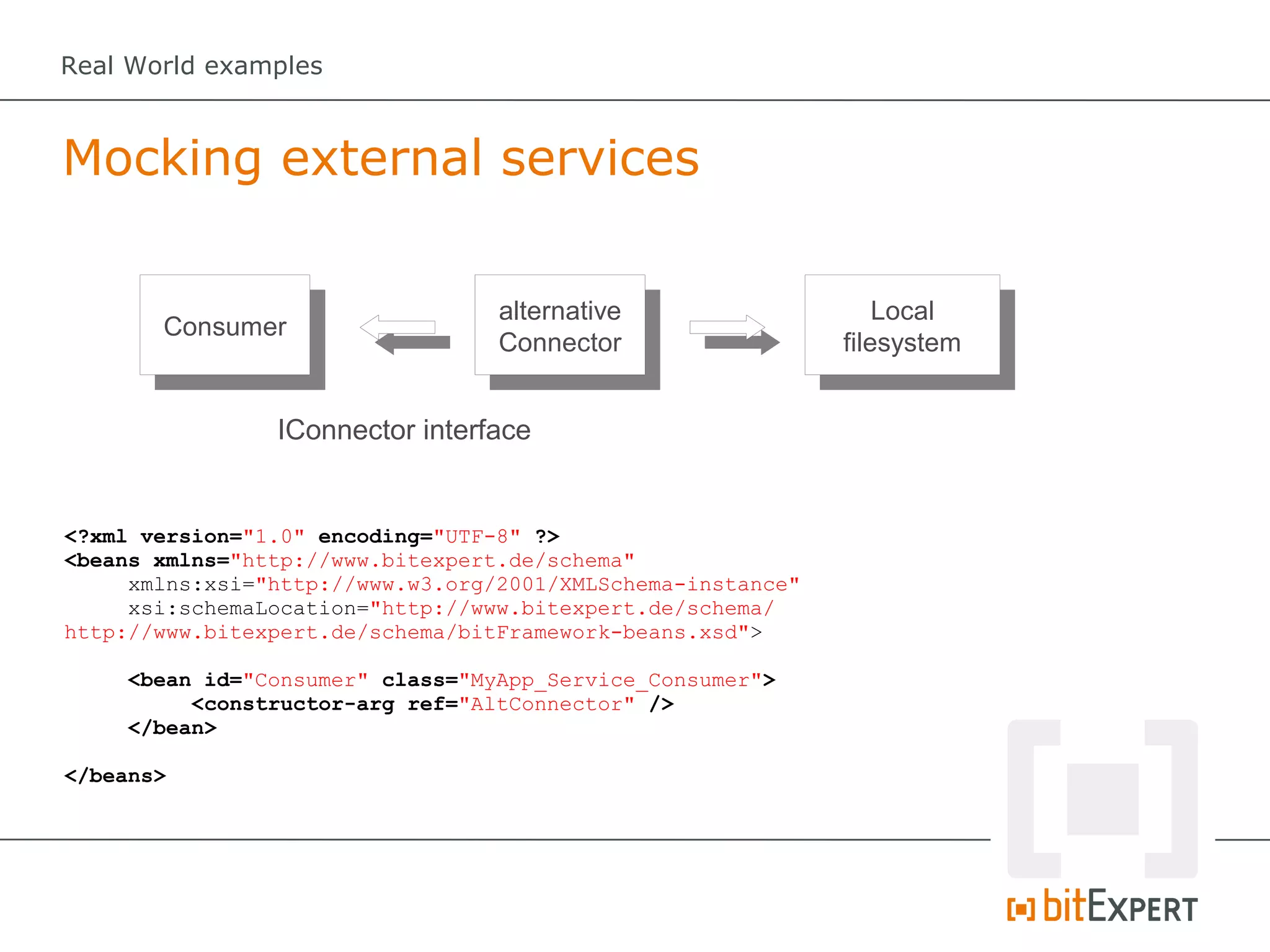 Real World examples



Mocking external services

                                  alternative                    Local
       Consumer
                                  Connector                  filesystem


                IConnector interface


<?xml version="1.0" encoding="UTF-8" ?>
<beans xmlns="http://www.bitexpert.de/schema"
     xmlns:xsi="http://www.w3.org/2001/XMLSchema-instance"
     xsi:schemaLocation="http://www.bitexpert.de/schema/
http://www.bitexpert.de/schema/bitFramework-beans.xsd">

     <bean id="Consumer" class="MyApp_Service_Consumer">
          <constructor-arg ref="AltConnector" />
     </bean>

</beans>
 