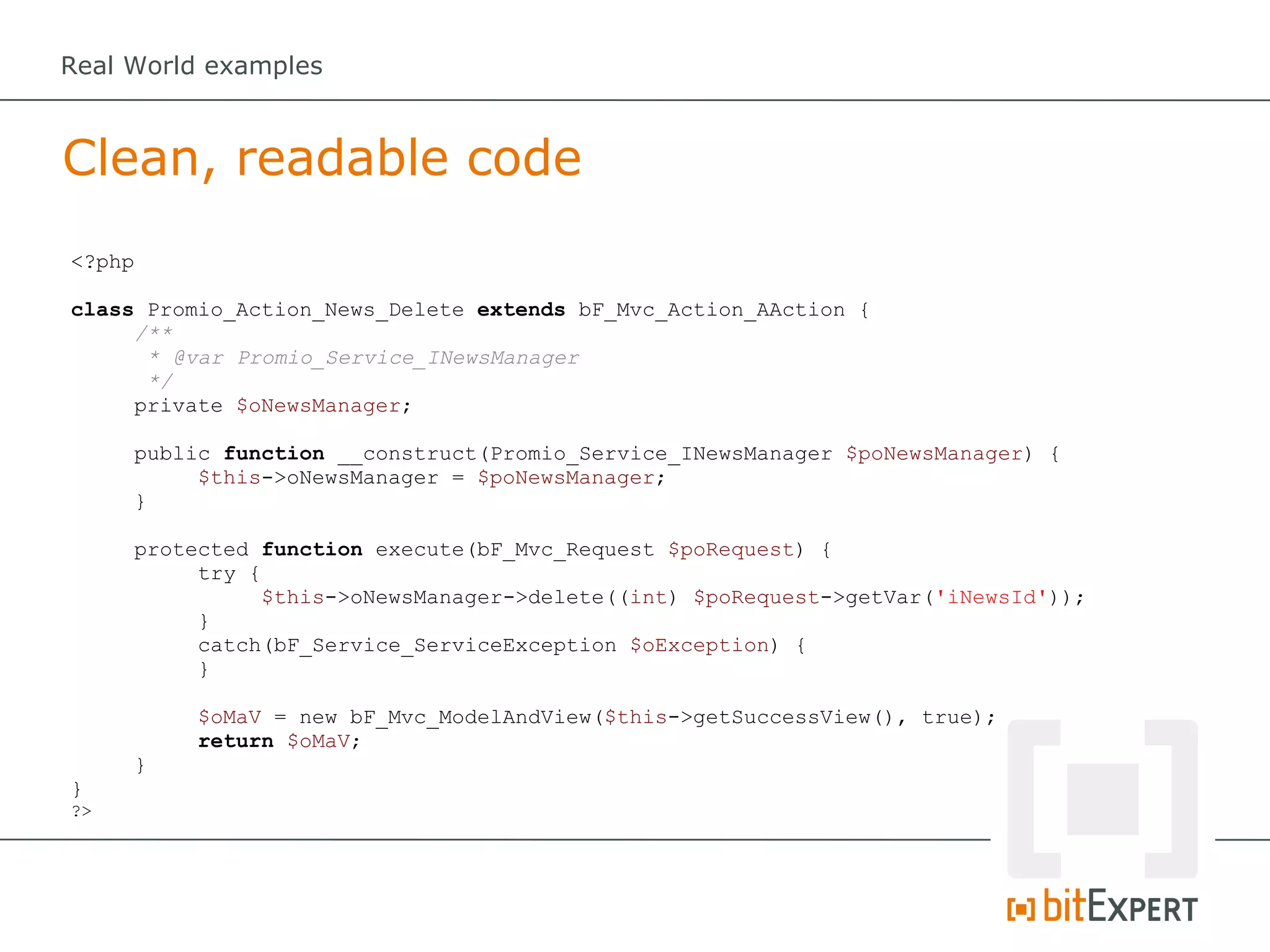Real World examples



Clean, readable code
<?php

class Promio_Action_News_Delete extends bF_Mvc_Action_AAction {
     /**
      * @var Promio_Service_INewsManager
      */
     private $oNewsManager;

     public function __construct(Promio_Service_INewsManager $poNewsManager) {
          $this->oNewsManager = $poNewsManager;
     }

     protected function execute(bF_Mvc_Request $poRequest) {
          try {
               $this->oNewsManager->delete((int) $poRequest->getVar('iNewsId'));
          }
          catch(bF_Service_ServiceException $oException) {
          }

         $oMaV = new bF_Mvc_ModelAndView($this->getSuccessView(), true);
         return $oMaV;
     }
}
?>
 