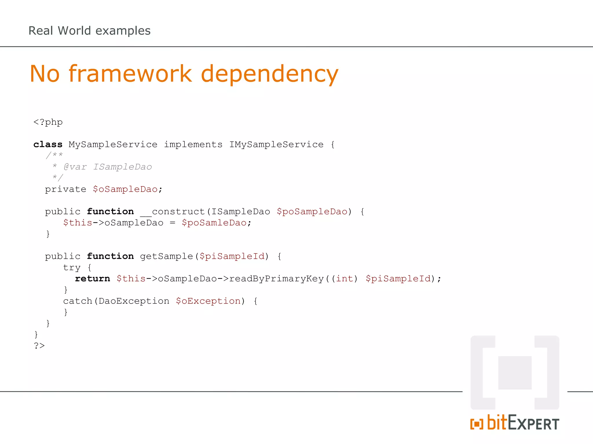 Real World examples



No framework dependency
<?php

class MySampleService implements IMySampleService {
  /**
   * @var ISampleDao
   */
  private $oSampleDao;

  public function __construct(ISampleDao $poSampleDao) {
     $this->oSampleDao = $poSamleDao;
  }

  public function getSample($piSampleId) {
     try {
       return $this->oSampleDao->readByPrimaryKey((int) $piSampleId);
     }
     catch(DaoException $oException) {
     }
  }
}
?>
 