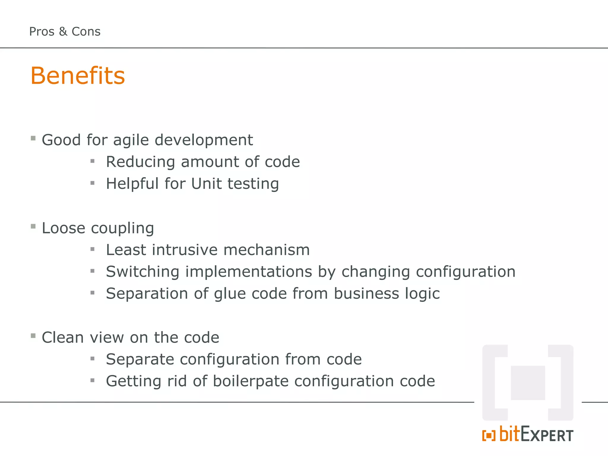 Pros & Cons



Benefits

 Good for agile development
        
          Reducing amount of code
        
          Helpful for Unit testing

 Loose coupling
        
          Least intrusive mechanism
        
          Switching implementations by changing configuration
        
          Separation of glue code from business logic

 Clean view on the code
        
          Separate configuration from code
        
          Getting rid of boilerpate configuration code
 