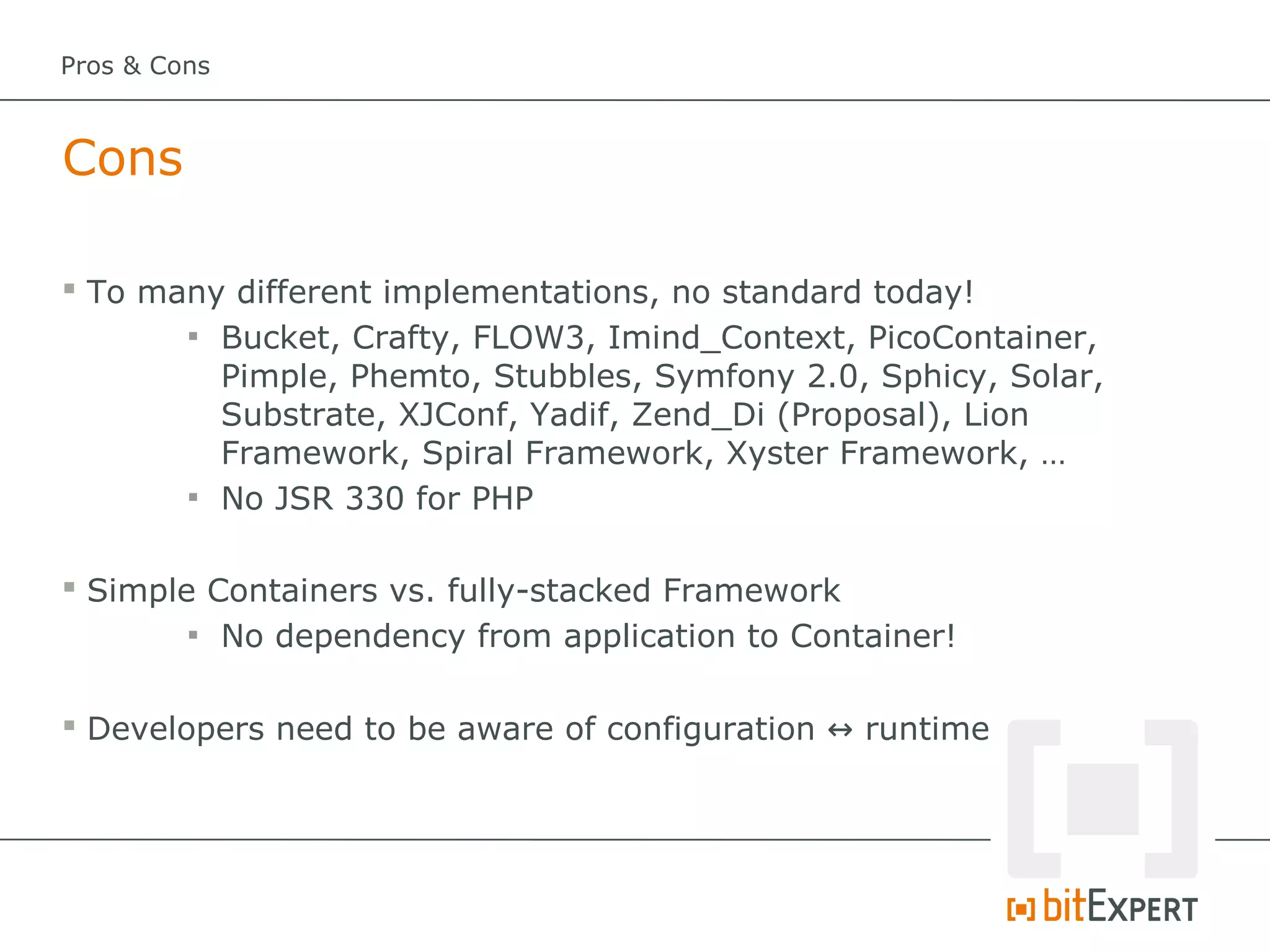 Pros & Cons



Cons

 To many different implementations, no standard today!
       
         Bucket, Crafty, FLOW3, Imind_Context, PicoContainer,
         Pimple, Phemto, Stubbles, Symfony 2.0, Sphicy, Solar,
         Substrate, XJConf, Yadif, Zend_Di (Proposal), Lion
         Framework, Spiral Framework, Xyster Framework, …
       
         No JSR 330 for PHP

 Simple Containers vs. fully-stacked Framework
        
          No dependency from application to Container!

 Developers need to be aware of configuration ↔ runtime
 