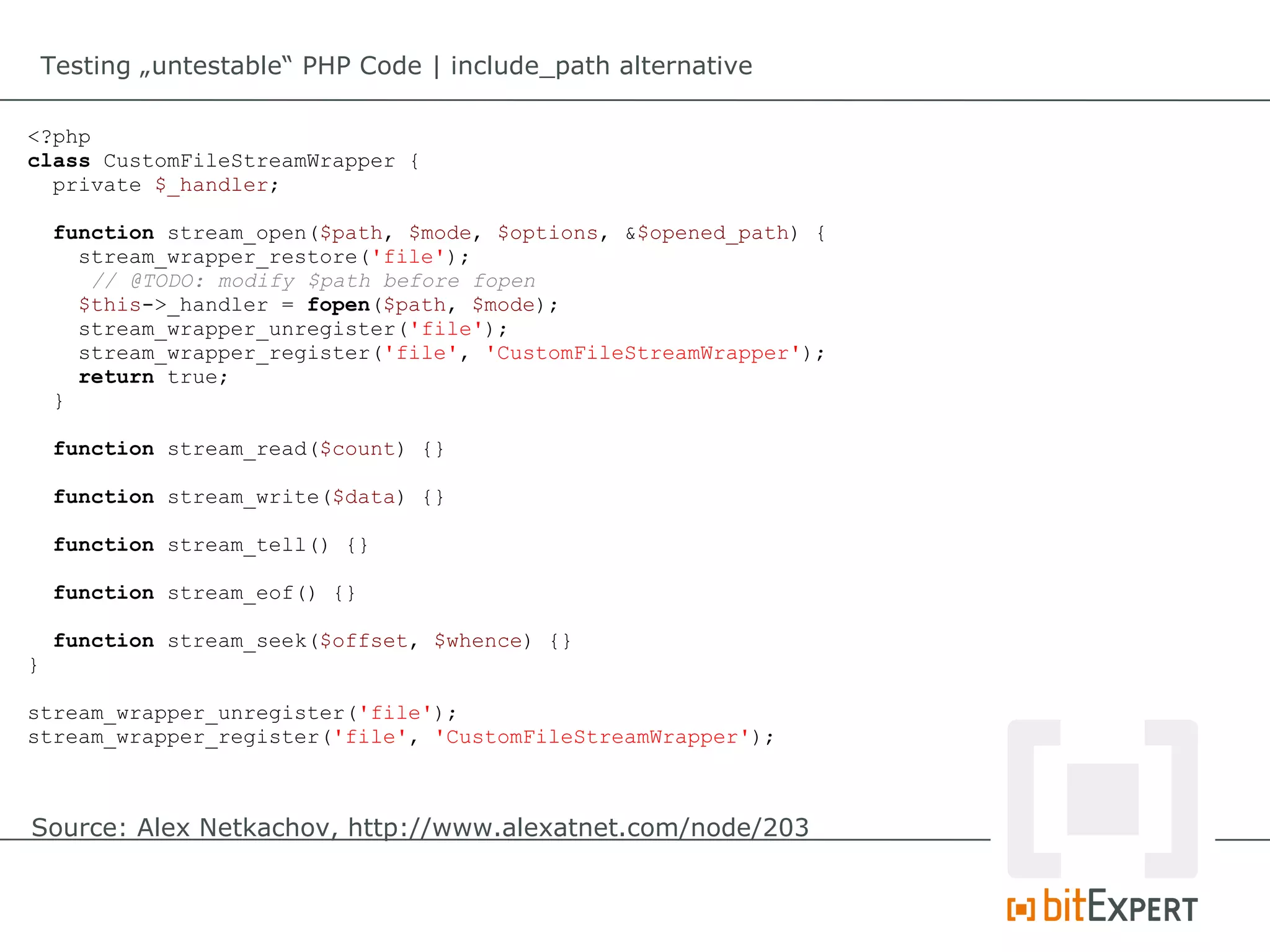 Testing „untestable“ PHP Code | include_path alternative

<?php
class CustomFileStreamWrapper {
  private $_handler;

    function stream_open($path, $mode, $options, &$opened_path) {
      stream_wrapper_restore('file');
       // @TODO: modify $path before fopen
      $this->_handler = fopen($path, $mode);
      stream_wrapper_unregister('file');
      stream_wrapper_register('file', 'CustomFileStreamWrapper');
      return true;
    }

    function stream_read($count) {}

    function stream_write($data) {}

    function stream_tell() {}

    function stream_eof() {}

    function stream_seek($offset, $whence) {}
}

stream_wrapper_unregister('file');
stream_wrapper_register('file', 'CustomFileStreamWrapper');



Source: Alex Netkachov, http://www.alexatnet.com/node/203
 