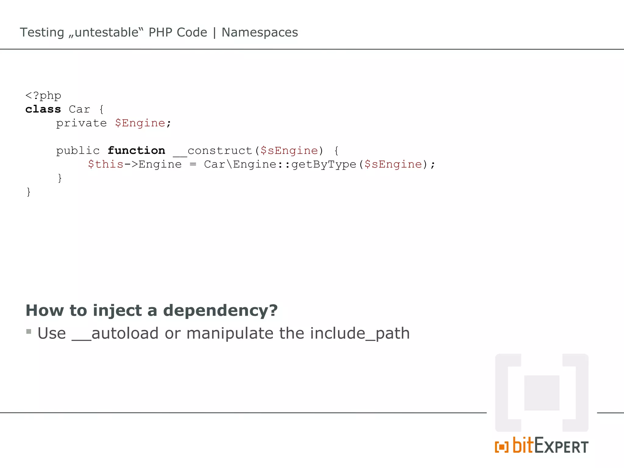 Testing „untestable“ PHP Code | Namespaces




<?php
class Car {
    private $Engine;

     public function __construct($sEngine) {
         $this->Engine = CarEngine::getByType($sEngine);
     }
}




How to inject a dependency?
 Use __autoload or manipulate the include_path
 
