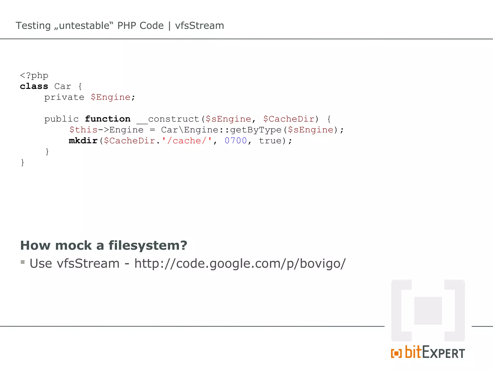 Testing „untestable“ PHP Code | vfsStream




<?php
class Car {
    private $Engine;

     public function __construct($sEngine, $CacheDir) {
         $this->Engine = CarEngine::getByType($sEngine);
         mkdir($CacheDir.'/cache/', 0700, true);
     }
}




How mock a filesystem?
 Use vfsStream - http://code.google.com/p/bovigo/
 