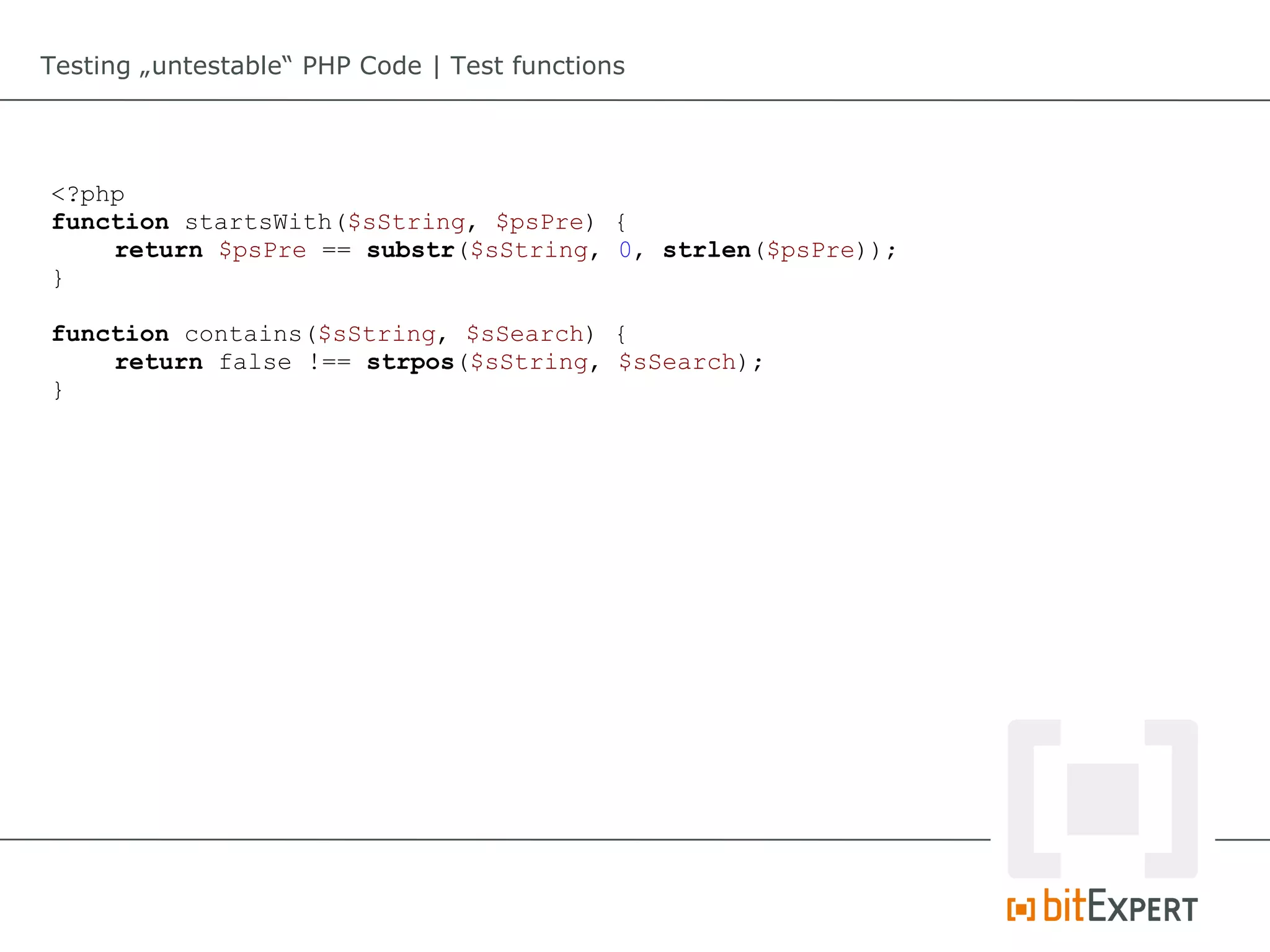 Testing „untestable“ PHP Code | Test functions




<?php
function startsWith($sString, $psPre) {
    return $psPre == substr($sString, 0, strlen($psPre));
}

function contains($sString, $sSearch) {
    return false !== strpos($sString, $sSearch);
}
 