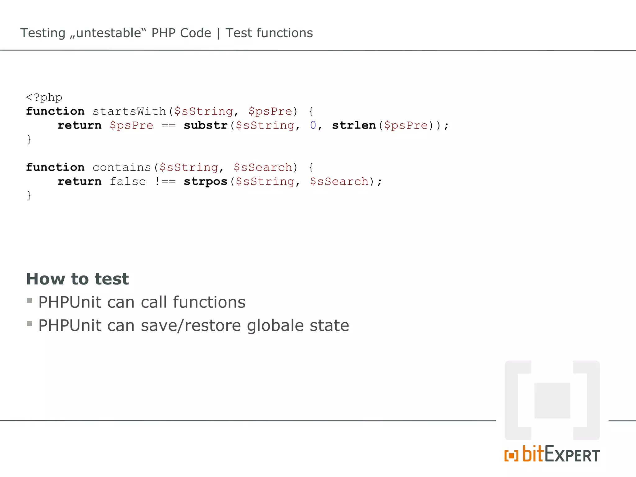 Testing „untestable“ PHP Code | Test functions




<?php
function startsWith($sString, $psPre) {
    return $psPre == substr($sString, 0, strlen($psPre));
}

function contains($sString, $sSearch) {
    return false !== strpos($sString, $sSearch);
}




How to test
 PHPUnit can call functions
 PHPUnit can save/restore globale state
 
