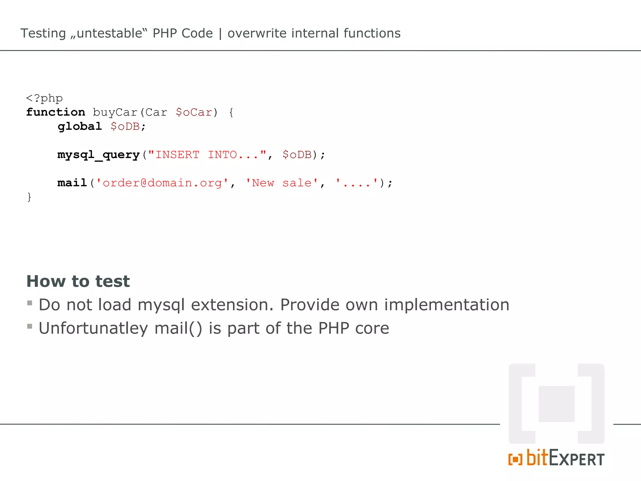 Testing „untestable“ PHP Code | overwrite internal functions




<?php
function buyCar(Car $oCar) {
    global $oDB;

     mysql_query("INSERT INTO...", $oDB);

     mail('order@domain.org', 'New sale', '....');
}




How to test
 Do not load mysql extension. Provide own implementation
 Unfortunatley mail() is part of the PHP core
 