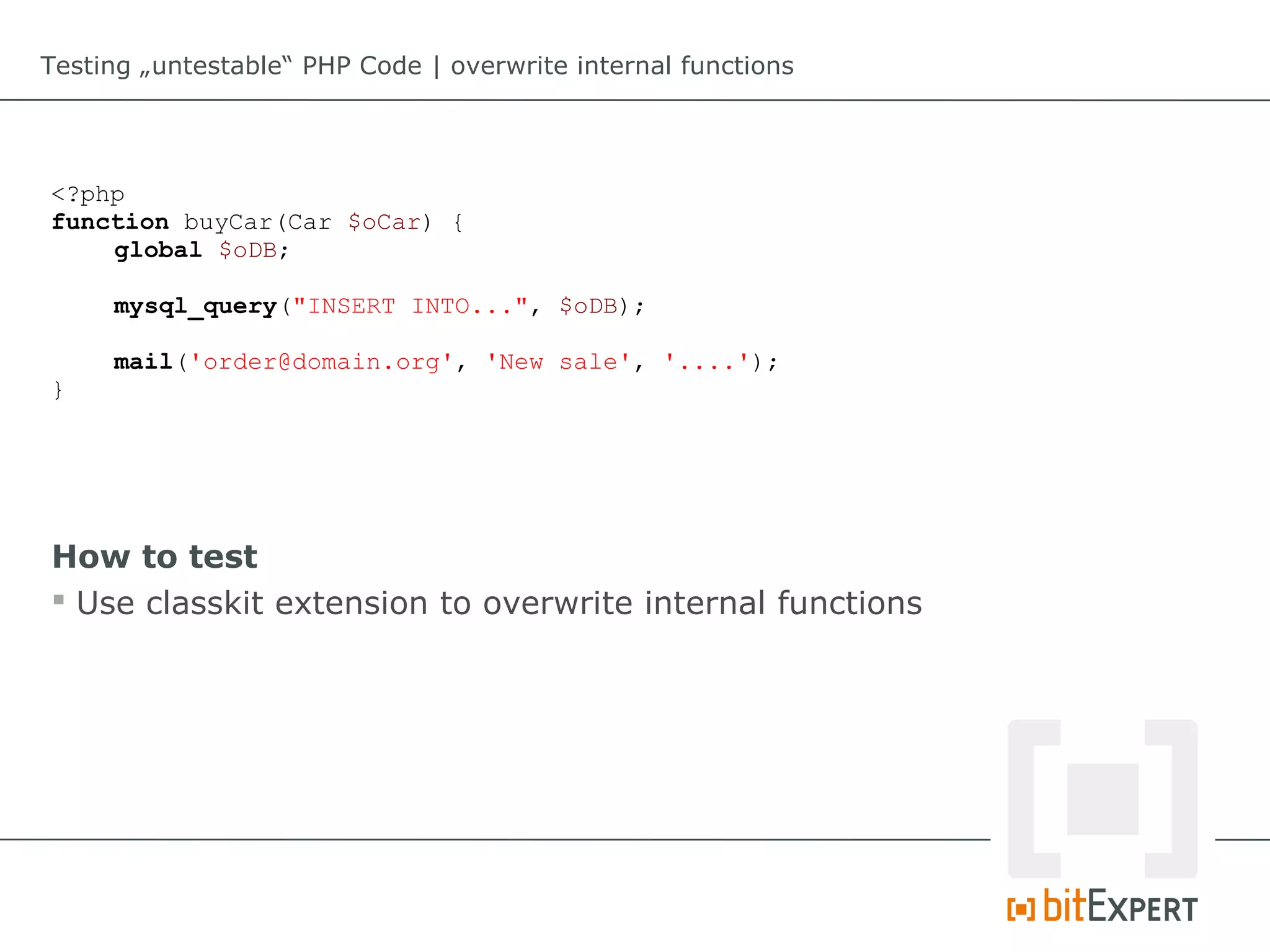 Testing „untestable“ PHP Code | overwrite internal functions




<?php
function buyCar(Car $oCar) {
    global $oDB;

     mysql_query("INSERT INTO...", $oDB);

     mail('order@domain.org', 'New sale', '....');
}




How to test
 Use classkit extension to overwrite internal functions
 