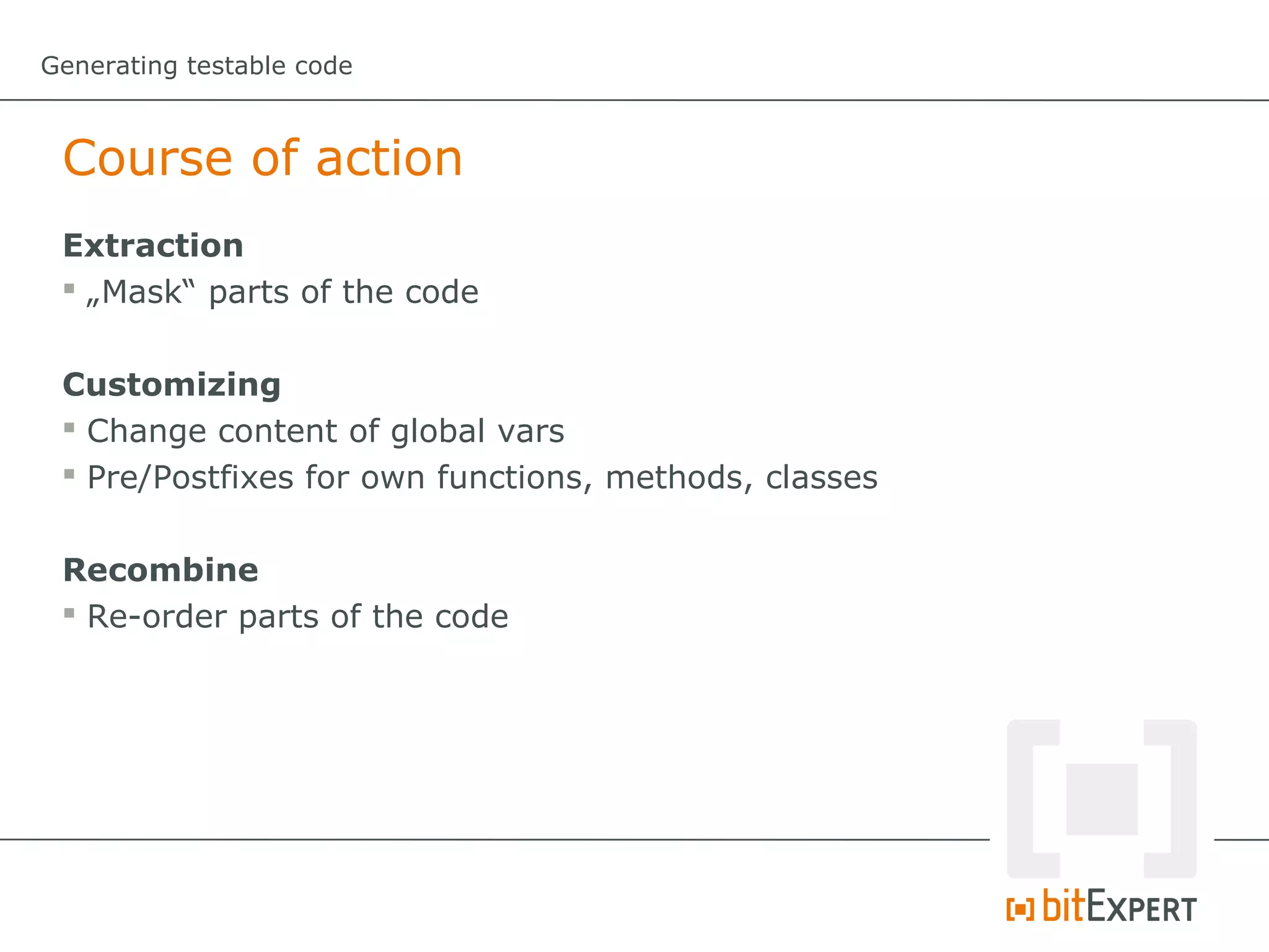 Generating testable code



 Course of action
 Extraction
  „Mask“ parts of the code


 Customizing
  Change content of global vars
  Pre/Postfixes for own functions, methods, classes


 Recombine
  Re-order parts of the code
 