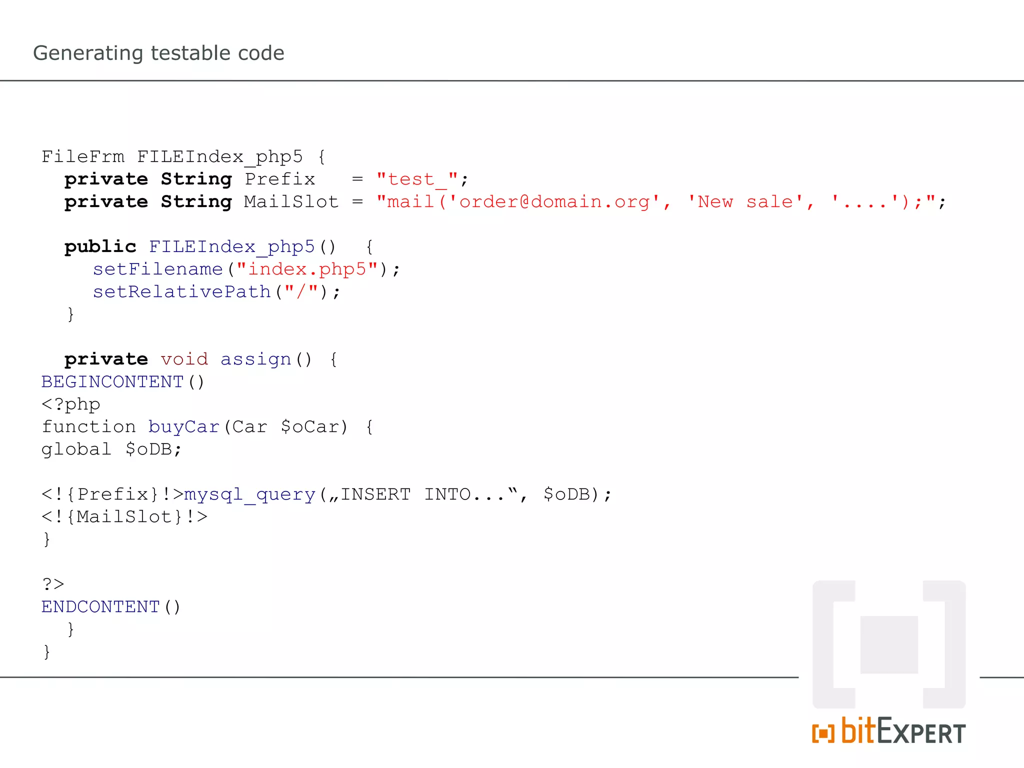 Generating testable code




FileFrm FILEIndex_php5 {
  private String Prefix   = "test_";
  private String MailSlot = "mail('order@domain.org', 'New sale', '....');";

   public FILEIndex_php5() {
     setFilename("index.php5");
     setRelativePath("/");
   }

  private void assign() {
BEGINCONTENT()
<?php
function buyCar(Car $oCar) {
global $oDB;

<!{Prefix}!>mysql_query(„INSERT INTO...“, $oDB);
<!{MailSlot}!>
}

?>
ENDCONTENT()
  }
}
 