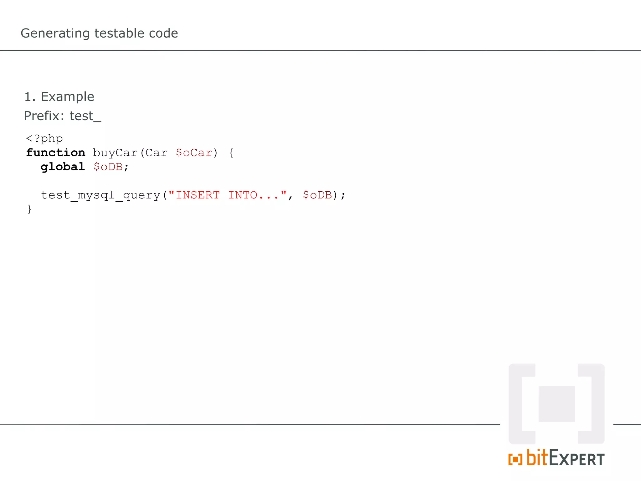 Generating testable code




1. Example
Prefix: test_
<?php
function buyCar(Car $oCar) {
  global $oDB;

    test_mysql_query("INSERT INTO...", $oDB);
}
 