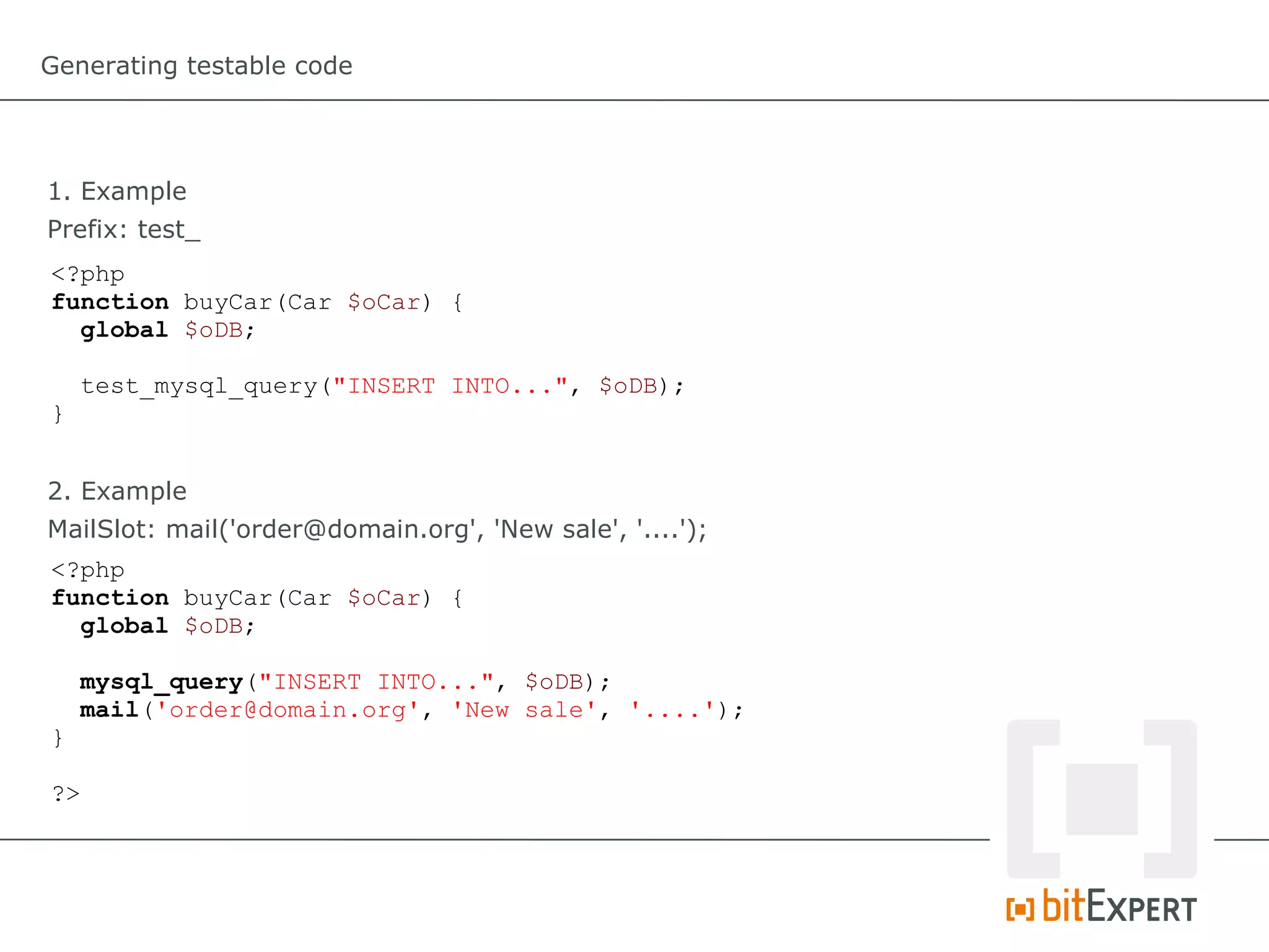 Generating testable code




1. Example
Prefix: test_
<?php
function buyCar(Car $oCar) {
  global $oDB;

     test_mysql_query("INSERT INTO...", $oDB);
}


2. Example
MailSlot: mail('order@domain.org', 'New sale', '....');
<?php
function buyCar(Car $oCar) {
  global $oDB;

     mysql_query("INSERT INTO...", $oDB);
     mail('order@domain.org', 'New sale', '....');
}

?>
 