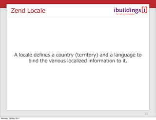 Zend Locale




             A locale defines a country (territory) and a language to
                   bind the various localized information to it.




                                                                        10
Monday, 23 May 2011
 