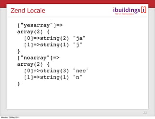 Zend Locale

                ["yesarray"]=>
                array(2) {
                  [0]=>string(2)   "ja"
                  [1]=>string(1)   "j"
                }
                ["noarray"]=>
                array(2) {
                  [0]=>string(3)   "nee"
                  [1]=>string(1)   "n"
                }




                                           22
Monday, 23 May 2011
 