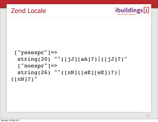 Zend Locale




          ["yesexpr"]=>
           string(20) "^([jJ][aA]?)|([jJ]?)"
           ["noexpr"]=>
           string(26) "^([nN]([eE][eE])?)|
         ([nN]?)"




                                               23
Monday, 23 May 2011
 