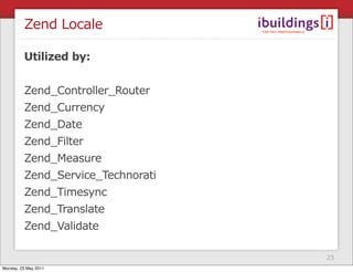 Zend Locale

         Utilized by:


         Zend_Controller_Router
         Zend_Currency
         Zend_Date
         Zend_Filter
         Zend_Measure
         Zend_Service_Technorati
         Zend_Timesync
         Zend_Translate
         Zend_Validate

                                   25
Monday, 23 May 2011
 