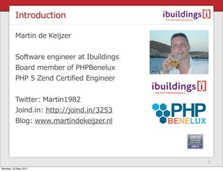 Introduction

         Martin de Keijzer


         Software engineer at Ibuildings
         Board member of PHPBenelux
         PHP 5 Zend Certified Engineer


         Twitter: Martin1982
         Joind.in: http://joind.in/3253
         Blog: www.martindekeijzer.nl




                                           3
Monday, 23 May 2011
 