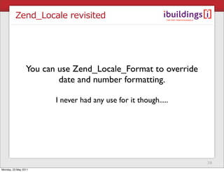Zend_Locale revisited




                 You can use Zend_Locale_Format to override
                         date and number formatting.

                        I never had any use for it though.....




                                                                 38
Monday, 23 May 2011
 