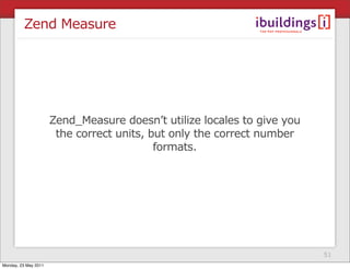Zend Measure




                      Zend_Measure doesn’t utilize locales to give you
                       the correct units, but only the correct number
                                           formats.




                                                                         51
Monday, 23 May 2011
 