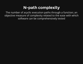 N-path complexity
The number of acyclic execution paths through a function; an
objective measure of complexity related to the ease with which
software can be comprehensively tested
 