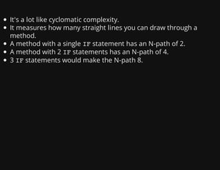 It's a lot like cyclomatic complexity.
It measures how many straight lines you can draw through a
method.
A method with a single IFstatement has an N-path of 2.
A method with 2 IFstatements has an N-path of 4.
3 IFstatements would make the N-path 8.
 