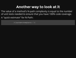Another way to look at it
The value of a method's N-path complexity is equal to the number
of unit tests needed to ensure that you have 100% code coverage.
A "quick estimate" for N-Path:
2^(cyclomaticComplexity - 1)
 