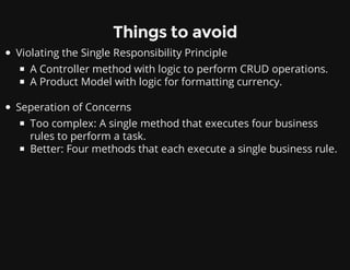 Things to avoid
Violating the Single Responsibility Principle
A Controller method with logic to perform CRUD operations.
A Product Model with logic for formatting currency.
Seperation of Concerns
Too complex: A single method that executes four business
rules to perform a task.
Better: Four methods that each execute a single business rule.
 
