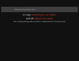 in ruby everything is an object
and all objects are open
Also, monkey patching code at runtime is a typical practice in the Ruby world.
blowling.score.should eq(0)
 